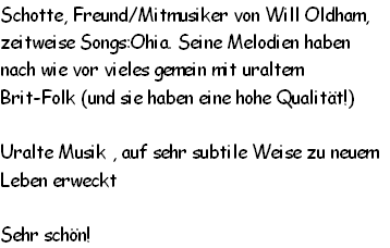 Schotte, Freund/Mitmusiker von Will Oldham, 
zeitweise Songs:Ohia. Seine Melodien haben 
nach wie vor vieles gemein mit uraltem 
Brit-Folk (und sie haben eine hohe Qualität!)

Uralte Musik , auf sehr subtile Weise zu neuem 
Leben erweckt

Sehr schön!