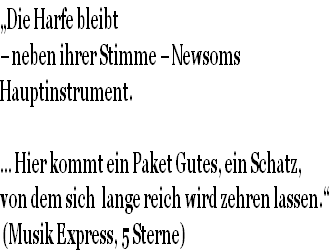 „Die Harfe bleibt 
– neben ihrer Stimme – Newsoms 
Hauptinstrument.

… Hier kommt ein Paket Gutes, ein Schatz, 
von dem sich  lange reich wird zehren lassen.“
 (Musik Express, 5 Sterne)